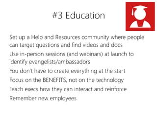 #3 Education

Set up a Help and Resources community where people
can target questions and find videos and docs
Use in-person sessions (and webinars) at launch to
identify evangelists/ambassadors
You don’t have to create everything at the start
Focus on the BENEFITS, not on the technology
Teach execs how they can interact and reinforce
Remember new employees
 