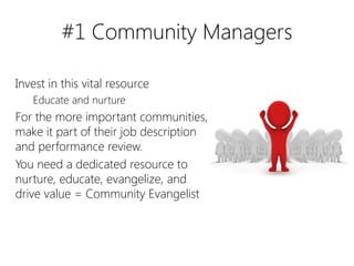 #1 Community Managers

Invest in this vital resource
   Educate and nurture
For the more important communities,
make it part of their job description
and performance review.
You need a dedicated resource to
nurture, educate, evangelize, and
drive value = Community Evangelist
 