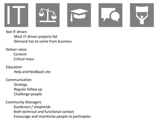 Not IT driven
     Most IT-driven projects fail
     Demand has to come from business

Deliver value
     Content
     Critical mass

Education
    Help and feedback site

Communication
   Strategy
   Regular follow up
   Challenge people

Community Managers
   Gardeners / shepherds
   Both technical and functional contact
   Encourage and incentivise people to participate.
 