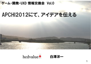 ゲーム・開発・UXD 情報交換会 Vol.0


APCHI2012にて、アイデアを伝える




                    白澤洋一
                           1
 
