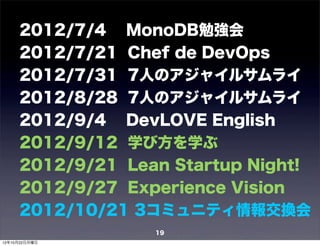 2012/7/4 MonoDB勉強会
     2012/7/21 Chef de DevOps
     2012/7/31 7人のアジャイルサムライ
     2012/8/28 7人のアジャイルサムライ
     2012/9/4 DevLOVE English
     2012/9/12 学び方を学ぶ
     2012/9/21 Lean Startup Night!
     2012/9/27 Experience Vision
     2012/10/21 3コミュニティ情報交換会
                  19
12年10月22日月曜日
 