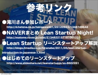 参考リンク
 ●滝川さん参加レポート
   http://d.hatena.ne.jp/takigawa401/20120923/1348749544

 ●NAVERまとめ Lean Startup Night!
   http://matome.naver.jp/odai/2134822157181001701

 ●Lean Startup リーンスタートアップ解説
   http://blogs.itmedia.co.jp/hiranabe/2011/05/lean-startup-

 introduction-in-japanese-1.html

 ●はじめてのリーンスタートアップ
   http://www.slideshare.net/leanstartupjp/ss-8602991

   http://thebln.com/2011/09/eric-ries-the-lean-startup-the-most-innovative-book-launch-ever-video-transcript-of-erics-talk-the-science-
                                                                    21
                                               of-lean-startups-at-business-of-software-2010/
12年10月22日月曜日
 
