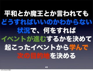 平和とか魔王とか言われても
どうすればいいのかわからない
   状況で、何をすれば
イベントが進むするかを決めて
 起こったイベントから学んで
   次の目的地を決める
               43
12年10月22日月曜日
 