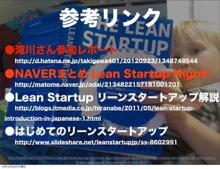 参考リンク
 ●滝川さん参加レポート
   http://d.hatena.ne.jp/takigawa401/20120923/1348749544

 ●NAVERまとめ Lean Startup Night!
   http://matome.naver.jp/odai/2134822157181001701

 ●Lean Startup リーンスタートアップ解説
   http://blogs.itmedia.co.jp/hiranabe/2011/05/lean-startup-

 introduction-in-japanese-1.html

 ●はじめてのリーンスタートアップ
   http://www.slideshare.net/leanstartupjp/ss-8602991

   http://thebln.com/2011/09/eric-ries-the-lean-startup-the-most-innovative-book-launch-ever-video-transcript-of-erics-talk-the-science-
                                                                    47
                                               of-lean-startups-at-business-of-software-2010/
12年10月22日月曜日
 