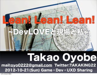 Lean! Lean! Lean!
               DevLOVEと現場と私

http://www.ﬂickr.com/photos/johan_g/6871583599/lightbox/




                                   Takao Oyobe
mail:oyo0222@gmail.com Twitter:TAKAKING22
 2012-10-21(Sun) Game・Dev・UXD Sharing
12年10月22日月曜日
 