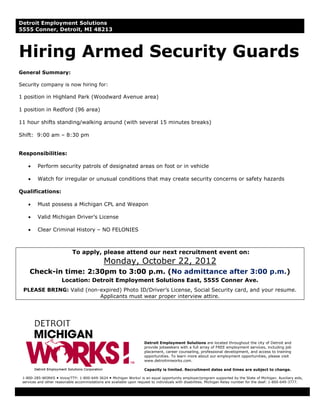 Detroit Employment Solutions
5555 Conner, Detroit, MI 48213



Hiring Armed Security Guards
General Summary:

Security company is now hiring for:

1 position in Highland Park (Woodward Avenue area)

1 position in Redford (96 area)

11 hour shifts standing/walking around (with several 15 minutes breaks)

Shift: 9:00 am – 8:30 pm


Responsibilities:

    •    Perform security patrols of designated areas on foot or in vehicle

    •    Watch for irregular or unusual conditions that may create security concerns or safety hazards

Qualifications:

    •    Must possess a Michigan CPL and Weapon

    •    Valid Michigan Driver’s License

    •    Clear Criminal History – NO FELONIES



                            To apply, please attend our next recruitment event on:
                                              Monday, October 22, 2012
     Check-in time: 2:30pm to 3:00 p.m. (No admittance after 3:00 p.m.)
                       Location: Detroit Employment Solutions East, 5555 Conner Ave.
 PLEASE BRING: Valid (non-expired) Photo ID/Driver’s License, Social Security card, and your resume.
                          Applicants must wear proper interview attire.




                                                                     Detroit Employment Solutions are located throughout the city of Detroit and
                                                                     provide jobseekers with a full array of FREE employment services, including job
                                                                     placement, career counseling, professional development, and access to training
                                                                     opportunities. To learn more about our employment opportunities, please visit
                                                                     www.detroitmiworks.com.

                                                                     Capacity is limited. Recruitment dates and times are subject to change.

 1-800-285-WORKS Voice/TTY: 1-800-649-3624 Michigan Works! is an equal opportunity employer/program supported by the State of Michigan. Auxiliary aids,
 services and other reasonable accommodations are available upon request to individuals with disabilities. Michigan Relay number for the deaf: 1-800-649-3777.
 