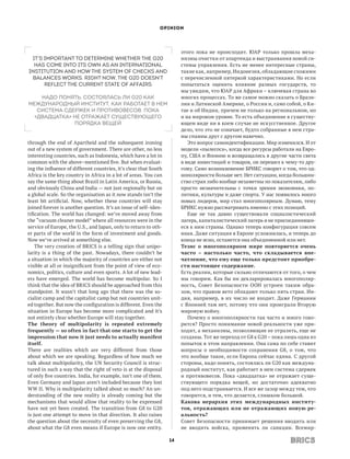OPINION




                                                                       этого пока не происходит. ЮАР только прошла меха-
 It’s important to determine whether the G20                           низмы очистки от апартеида и выстраивания новой си-
  has come into its own as an international                            стемы управления. Есть не менее интересные страны,
institution and how the system of checks and                           такие как, например, Индонезия, обладающие схожими
 balances works. Right now, the G20 doesn’t                            с перечисленной пятеркой характеристиками. Но если
      reflect the current state of affairs                             попытаться оценить влияние разных государств, то
                                                                       мы увидим, что ЮАР для Африки – ключевая страна во
    Надо понять, состоялась ли G20 как                                 многих процессах. То же самое можно сказать о Брази-
международный институт, как работает в нем                             лии и Латинской Америке, о России и, само собой, о Ки-
   система сдержек и противовесов. Пока                                тае и об Индии, причем не только на реги­ нальном, но
                                                                                                                 о
  «двадцатка» не отражает существующего                                и на мировом уровне. То есть объединение в существу-
              порядка вещей                                            ющем виде ни в коем случае не искусственное. Другое
                                                                       дело, что это не означает, будто собранные в нем стра-
                                                                       ны спаяны друг с другом навечно.
through the end of Apartheid and the subsequent ironing                   Это вопрос самоидентификации. Мир изменился. И от
out of a new system of government. There are other, no less            модели «пылесоса», когда все ресурсы работали на Евро-
interesting countries, such as Indonesia, which have a lot in          пу, США и Японию и возвращались в другие части света
common with the above–mentioned five. But when evaluat-                в виде инвестиций и товаров, он перешел к чему-то дру-
ing the influence of different countries, it’s clear that South        гому. Само возникновение БРИКС говорит о том, что од-
Africa is the key country in Africa in a lot of areas. You can         нополярности больше нет. Нет ситуации, когда большин-
say the same thing about Brazil in Latin America, or Russia,           ство стран либо вообще незаметны по показателям, либо
and obviously China and India — not just regionally but on             просто незначительны с точки зрения экономики, по-
a global scale. So the organisation as it now stands isn’t the         литики, культуры и даже спорта. У нас появилось много
least bit artificial. Now, whether these countries will stay           новых лидеров, мир стал многополярным. Думаю, тему
joined forever is another question. It’s an issue of self–iden-        БРИКС нужно рассматривать именно с этих позиций.
tification. The world has changed: we’ve moved away from                  Еще не так давно существовали социалистический
the “vacuum cleaner model” where all resources were in the             лагерь, капиталистический лагерь и не присоединивши-
service of Europe, the U.S., and Japan, only to return to oth-         еся к ним страны. Однако теперь конфигурация совсем
er parts of the world in the form of investment and goods.             иная. Даже ситуация в Европе усложнилась, и теперь до
Now we’ve arrived at something else.                                   конца не ясно, останется она объединенной или нет.
    The very creation of BRICS is a telling sign that unipo-           Тезис о многополярном мире повторяется очень
larity is a thing of the past. Nowadays, there couldn’t be             часто – настолько часто, что складывается впе­
a situation in which the majority of countries are either not          чатление, что ему еще только предстоит приобре­
visible at all or insignificant from the point of view of eco-         сти настоящее содержание.
nomics, politics, culture and even sports. A lot of new lead-          Есть реалии, которые сильно отличаются от того, о чем
ers have emerged. The world has become multipolar. So I                мы говорим. Как бы ни декларировалась многополяр-
think that the idea of BRICS should be approached from this            ность, Совет Безопасности ООН устроен таким обра-
standpoint. It wasn’t that long ago that there was the so-             зом, что правом вето обладают только пять стран. Ин-
cialist camp and the capitalist camp but not countries unit-           дия, например, в их число не входит. Даже Германии
ed together. But now the configuration is different. Even the          с Японией там нет, потому что они проиграли Вторую
situation in Europe has become more complicated and it’s               мировую войну.
not entirely clear whether Europe will stay together.                     Почему о многополярности так часто и много гово-
The theory of multipolarity is repeated extremely                      рится? Просто понимание новой реальности уже при-
frequently — so often in fact that one starts to get the               ходит, а механизмы, позволяющие ее отразить, еще не
impression that now it just needs to actually manifest                 созданы. Тот же переход от G8 к G20 – пока лишь одна из
itself.                                                                попыток в этом направлении. Она сама по себе ставит
There are realities which are very different from those                вопросы о необходимости сохранения G8, о том, что
about which we are speaking. Regardless of how much we                 это вообще такое, если Европа сейчас едина. С другой
talk about multipolarity, the UN Security Council is struc-            стороны, надо понять, состоялась ли G20 как междуна-
tured in such a way that the right of veto is at the disposal          родный институт, как работает в нем система сдержек
of only five countries. India, for example, isn’t one of them.         и противовесов. Пока «двадцатка» не отражает суще-
Even Germany and Japan aren’t included because they lost               ствующего порядка вещей, но достаточно адекватно
WW II. Why is multipolarity talked about so much? An un-               под него подстраивается. И все же зазор между тем, что
derstanding of the new reality is already coming but the               говорится, и тем, что делается, слишком большой.
mechanisms that would allow that reality to be expressed               Какова иерархия этих международных институ­
have not yet been created. The transition from G8 to G20               тов, отражающих или не отражающих новую ре­
is just one attempt to move in that direction. It also raises          альность?
the question about the necessity of even preserving the G8,            Совет Безопасности принимает решения вводить или
about what the G8 even means if Europe is now one entity.              не вводить войска, применять ли санкции. Всемир-

                                                                  14
 