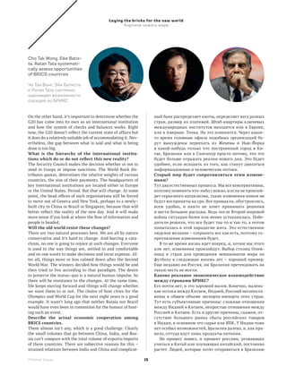 Laying the bricks for the new world
                                                    Кирпичи нового мира




Cho Tak Wong, Eike Batis-
ta, Ratan Tata systemati-
cally assess opportunities
of BRICS countries

Чо Так Вонг, Эйк Батиста
и Ратан Тата системно
оценивают возможности
соседей по БРИКС


On the other hand, it’s important to determine whether the            ный банк распределяет квоты, определяет веса разных
G20 has come into its own as an international institution             стран, размер их платежей. Штаб-квартиры ключевых
and how the system of checks and balances works. Right                международных институтов находятся или в Европе,
now, the G20 doesn’t reflect the current state of affairs but         или в Америке. Точка. Но это изменится. Через какое-
it does do a relatively suitable job of accommodating it. Nev-        то время головные офисы подобных организаций бу-
ertheless, the gap between what is said and what is being             дут вынуждены переехать из Женевы и Нью-Йорка
done is too big.                                                      в  какой-нибудь только что построенный город в Ки-
What is the hierarchy of the international institu­                   тае, Бразилии или в Сингапур просто потому, что это
tions which do or do not reflect this new reality?                    будет больше отражать реалии нового дня. Это будет
The Security Council makes the decision whether or not to             удобнее, если исходить из того, как станут двигаться
send in troops or impose sanctions. The World Bank dis-               информационные и человеческие потоки.
tributes quotas, determines the relative weights of various           Старый мир будет сопротивляться этим измене­
countries, the size of their payments. The headquarters of            ниям?
key international institutions are located either in Europe           Тут два естественных процесса. Мы все консервативны,
or the United States. Period. But that will change. At some           поэтому поменять что-либо сложно, и если не произой-
point, the head offices of such organisations will be forced          дет серьезного катаклизма, такие изменения никем не
to move out of Geneva and New York, perhaps to a newly–               будут восприняты на ура. Все привыкли, обуст­ оились,
                                                                                                                    р
built city in China or Brazil or Singapore, because that will         всем удобно, и никто не хочет принимать решения
better reflect the reality of the new day. And it will make           и нести большие расходы. Ведь после Второй мировой
more sense if you look at where the flow of information and           войны ситуация более или менее устаканилась. Побе-
people is headed.                                                     дители решили, что все будет так-то и так-то, а потом
Will the old world resist these changes?                              попытались в этой парадигме жить. Это естественное
There are two natural processes here. We are all by nature            людское желание – сохранить все как есть, поэтому со-
conservative and it’s hard to change. And barring a cata-             противление изменениям будет.
clysm, no one is going to rejoice at such changes. Everyone               В то же время жизнь идет вперед, и, хотим мы этого
is used to the way things are, settled in and comfortable             или нет, изменения произойдут. Выбор столиц Олим-
and no one wants to make decisions and incur expense. Af-             пиад и стран для проведения чемпионатов мира по
ter all, things more or less calmed down after the Second             футболу в следующие восемь лет – хороший пример.
World War. The winners decided how things would be and                Еще недавно ни Россия, ни Бразилия претендовать на
then tried to live according to that paradigm. The desire             такую честь не могли.
to preserve the status–quo is a natural human impulse. So             Каково реальное экономическое взаимодействие
there will be resistance to the changes. At the same time,            между странами БРИКС?
life keeps moving forward and things will change whether              Его почти нет, и это хороший вызов. Конечно, малень-
we want them to or not. The choice of host cities for the             кие потоки между Китаем, Индией, Россией несопоста-
Olympics and World Cup for the next eight years is a good             вимы в общем объеме экспорта-импорта этих стран.
example. It wasn’t long ago that neither Russia nor Brazil            Тут есть субъективные причины: сложные отношения
would have even been in contention for the honour of host-            между Индией и Китаем, непростые отношения между
ing such an event.                                                    Россией и Китаем. Есть и другие причины, скажем, от-
Describe the actual economic cooperation among                        сутствие большого рынка сбыта российских товаров
BRICS countries.                                                      в Индии, в основном это сырье или ВПК. У Индии тоже
There almost isn’t any, which is a good challenge. Clearly            нет особых возможностей, Бразилия далеко, и, как пра-
the small volumes that go between China, India, and Rus-              вило, оттуда идут лишь продукты питания.
sia can’t compare with the total volume of exports/imports                Но процесс пошел, и процент россиян, уезжающих
of these countries. There are subjective reasons for this  –          учиться в Китай или изучающих китайский, постоянно
strained relations between India and China and complicat-             растет. Людей, которые хотят отправиться в Бразилию

Premier Issue                                                    15
 