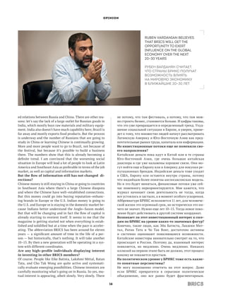 OPINION




                                                                                        Ruben Vardanian believes
                                                                                        that BRICS will get the
                                                                                        opportunity to exert
                                                                                        influence on the global
                                                                                        economy over the next
                                                                                        20–30 years

                                                                                        Рубен Варданян считает,
                                                                                        что страны БРИКС получат
                                                                                        возможность влиять
                                                                                        на мировую экономику
                                                                                        в ближайшие 20–30 лет




ed relations between Russia and China. There are other rea-            не потому, что там фестиваль, а потому, что там мож-
sons: let’s say the lack of a large outlet for Russian goods in        но строить бизнес, становится больше. И цифры таковы,
India, which mostly buys raw materials and military equip-             что это уже превращается в определенный тренд. Ухуд-
ment. India also doesn’t have much capability here; Brazil is          шение социальной ситуации в Европе, я уверен, приве-
far away and mostly exports food products. But the process             дет к тому, что множество людей начнут рассматривать
is underway and the number of Russians that are going to               Латинскую Америку и Юго-Восточную Азию как пред-
study in China or learning Chinese is continually growing.             почтительные рынки труда, капитала или информации.
More and more people want to go to Brazil, not because of              Но инвестиционные потоки еще не поменяли сво­
the festival, but because it’s possible to build a  business           его направления?
there. The numbers show that this is already becoming a                Китайские деньги пока идут в Китай или в те страны
definite trend. I am convinced that the worsening social               Юго-Восточной Азии, где очень большая китайская
situation in Europe will lead a lot of people to look at Latin         диаспора и где уже налажены хорошие связи. Они мо-
America and Southeast Asia as preferable in terms of the job           гут пойти еще в Европу или в Америку для покупки ре-
market, as well as capital and information markets.                    путационных брендов. Индийские деньги тоже уходят
But the flow of information still has not changed di­                  в  США, Европу или остаются внутри страны, потому
rections?                                                              что индийцам более понятна англосаксонская модель.
Chinese money is still staying in China or going to countries          Но и это будет меняться, финансовые потоки уже сей-
in Southeast Asia where there’s a large Chinese diaspora               час понемногу переориентируются. Мне кажется, что
and where the Chinese have well–established connections.               журнал начинает свою деятельность не тогда, когда
But this money could go into buying reputation–enhanc-                 все устоялось и застыло, а в момент особого ускорения.
ing brands in Europe or the U.S. Indian money is going to              Аббревиатуре БРИКС исполняется 11 лет, для человече-
the U.S. and Europe or is staying in the domestic market be-           ской жизни это огромный срок, но исторически это ни-
cause Indians better understand the Anglo–Saxon model.                 чего не значит. Нужно еще лет 10–15. Тогда новое поко-
But that will be changing and in fact the flow of capital is           ление будет действовать в другой системе координат.
already starting to reorient itself. It seems to me that the           Возникает ли этот инвестиционный интерес к сосе­
magazine is getting started not when everything is estab-              дям по БРИКС на уровне каких-то значимых фигур?
lished and solidified but at a time when the pace is acceler-          Конечно, такие люди, как Эйк Батиста, Лакшми Мит-
ating. The abbreviation BRICS has been around for eleven               тал, Ратан Тата и Чо Так Вонг, достаточно активны
years — a significant amount of time in the life of a per-             и  системно оценивают появляющиеся возможности.
son — but historically, that’s nothing. It will take another           Китайские инвесторы внимательно смотрят на то, что
10–15. By then a new generation will be operating in a sys-            происходит в России. Поэтому да, взаимный интерес
tem with different coordinates.                                        появляется, но медленно. Очень медленно. Никаких
Are any high–profile individuals displaying interest                   иллюзий на первом этапе быть не должно, этот процесс
in investing in other BRICS members?                                   никому не покажется простым.
Of course. People like Eike Batista, Lakshmi Mittal, Ratan             На политическом уровне у БРИКС тоже есть какие-
Tata, and Cho Tak Wong are quite active and systemati-                 то понятные перспективы?
cally evaluate emerging possibilities. Chinese investors are           Не могу полноценно ответить на этот вопрос. Даже
carefully monitoring what’s going on in Russia. So yes, mu-            если БРИКС превратится в серьезное политическое
tual interest is appearing, albeit slowly. Very slowly. There          объединение, оно все равно будет фрагментарным.

                                                                  16
 
