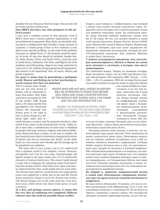 Laying the bricks for the new world
                                                Кирпичи нового мира



shouldn’t be any illusion at the first stage; this process will    Скорее, надо говорить о конфигурации, при которой
not strike anyone as being easy.                                   в  некий союз входит большее количество стран. За-
Does BRICS also have any clear prospects in the po­                крытый клуб из четырех-пяти членов возможен только
litical arena?                                                     для решения отдельных задач. На глобальном уров-
I can’t give a complete answer to that question. Even if           не, когда масштаб проблем возрастает, нужно хотя
BRICS turns into a serious political organisation, it will         бы 15–20  стран. Из тех, кто должен входить в такой
nevertheless be fragmented. More likely, we should be talk-        клуб помимо Бразилии, Индии, России, Китая и ЮАР,
ing about a configuration that includes a larger amount of         надо обязательно назвать Южную Корею, Индонезию,
countries. A closed group of four or five countries is only        Вьетнам и Нигерию, при всех своих трудностях об-
able to solve specific problems. As the scale of the problems      ладающую огромным потенциалом, который ей дает
increases at a global level, 15–20 countries would be need-        150-миллионное население. Еще, конечно, Мексику
ed. In terms of who else should be included, besides Bra-          и, может быть, Аргентину.
zil, India, Russia, China, and South Africa, countries such        У многих складывается ощущение, что, постули­
as South Korea, Indonesia, Viet Nam, and Nigeria (all of its       руя многополярность, Москва и Пекин на самом
problems notwithstanding, Nigeria has huge potential by            деле тяготеют к системам, в которых они могут
virtue of its 150–million strong population) all unquestion-       доминировать.
ably deserve to be mentioned. Also, of course, Mexico and          Это серьезный вопрос. Людям, не знающим истории,
maybe Argentina.                                                   будет интересно узнать, что до 1820 года Индия и Ки-
For many it seems that by postulating a multipolar                 тай обеспечивали 50% мирового ВВП. Россия – 2,5%,
world, Moscow and Beijing are in fact gravitating to­              США – 1,5%. И, наверное, 5000 лет истории Китая дают
wards systems that they can dominate.                              ему право смотреть на многие вещи по-другому. Индия
This is a serious issue. People                                                               как страна вообще не суще-
who are not well versed in           People who are not well versed in history                ствовала, и до сих пор во-
history will be interested to           will be interested to know that before                прос, насколько она в  этом
know that before 1820, India             1820, India and China counted for 50%                качестве состоялась. Сей-
and China accounted for 50%          of the world’s GDP. Russia had a 2.5% share              час Индия больше похожа
of the world’s GDP. Russia                     and the USA provided for 1.5%                  на конфедерацию штатов,
had a 2.5% share and the USA                                                                  где живут люди с  больши-
provided for 1.5%. I think that           Людям, не знающим истории, будет                    ми национальными, рели-
China’s five thousand year            интересно узнать, что до 1820 года Индия                гиозными,    культурными
history gives it the right to         и Китай обеспечивали 50% мирового ВВП.                  и  ментальными различи-
look at many things in a  dif-                     Россия – 2,5%, США – 1,5%                  ями. Российской государ-
ferent light. India only re-                                                                  ственности более 400 лет,
cently became a country and the question remains to what           что для истории, конечно, большой срок, но не огром-
extent it has taken on the characteristics of one. Today In-       ный. Бразилия – новая страна, десятилетие назад сред-
dia is more like a confederation of states that is inhabited       ний возраст нации был всего 18 лет.
by people with large national, religious and cultural differ-         Исходные данные очень разные, и понятно, что од-
ences. Russia has been a nation, in one way or another, for        нополярный мир самый простой. Хотя монополия не
four hundred years which is obviously a long period in terms       может сохраняться очень долго. Биполярная модель,
of history, but not an enormous one. Brazil, on the other          как ни странно, наиболее устойчивая, если в ней за-
hand, is a new country and a decade ago the average age of         ложены элементы взаимного сдерживания. Атомная
its population was eighteen.                                       бомба сыграла большую роль в том, что противосто­
    The basic data is very varied, and so it’s understood          яние двух лагерей не вылилось в военный конфликт.
that a unipolar world is the simplest variant. However,            Обе стороны были равнозначны и осознавали, что про-
monopolies can’t last for very long. Unsurprisingly, the           сто уничтожат друг друга. Иллюзия того, что Америка
bipolar model is the most stable one, if it is vested with         может стать единым мировым центром, какое-то вре-
elements of mutual deterrence. The atomic bomb played              мя продержалась, но Соединенные Штаты свой шанс
a large role in stopping two opposing camps from spiral-           упустили. Римская империя находилась в таком по-
ling into armed conflict. Both sides were equal and clear-         ложении всего несколько сотен лет, что показывает не-
ly understood that they could simply destroy each other.           долговечность подобной позиции.
The illusion that America could become the single global           На первый и, вероятно, поверхностный взгляд
centre was upheld for a while, but in the end the United           в  самой идее объединения совершенно непохо­
States missed its chance to turn the illusion into reality.        жих друг на друга культур заложена возможность
The Roman Empire was in the same state for a few hun-              конфликта.
dred years, which shows the short–lived nature of such             Не надо никого объединять. Я надеюсь, что мы не ста-
a position.                                                        нем заложниками этой аббревиатуры. Суть в том, что
At a first and perhaps cursory glance, it seems like               ключевыми игроками в следующие 20–30 лет будут не
the very idea of combining two completely different                Европа с Америкой, а другие страны. Эти государства
cultures sows the seeds for possible future conflict.              обладают разными характеристиками, но все они ак-

Premier Issue                                              17
 