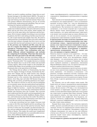 OPINION




There’s no need to combine anything. I hope that we won’t              тивно трансформируются, модернизируются и пере-
become hostages to the abbreviation (BRICS). The point is              страиваются, превращаясь в региональных и мировых
that in the next 20–30 years the key players will not be Eu-           лидеров.
rope and America, but other countries instead. These coun-                Идет вполне естественный процесс, в котором нель-
tries possess different characteristics, but are all actively          зя выкрасить все одной краской. У кого-то возникнет
transforming, modernising and rebuilding. They are trans-              желание остаться собой, ни с кем не объединяться,
forming into regional and global leaders.                              кто-то захочет быть в одном клубе с американцами
    An entirely natural process is underway, which cannot be           и европейцами. Мы пытаемся все упростить и схема-
simply seen in black and white. One party will want to remain          тизировать, и это только отдаляет нас от реальности.
alone and not join forces with anyone, whilst another will             Жизнь бывает более многослойной и сложной. Тут
want to be in the same club as the Americans and the Euro-             надо понимать, что тренд действительно существует,
peans. We’re trying to simplify everything, to see everything          и он окажет свое влияние даже на самых обычных лю-
in patterns, but this is only taking us further away from real-        дей, но это не означает, что все построятся в колонну
ity. Life is more layered and complex than that. We need to            и продолжат существование в одной системе.
understand that a trend definitely does exist and it influences        В предыдущие полтора столетия страновой успех
even the most ordinary of people, but this is not to say that          часто связывался с такими понятиями, как «про­
everyone falls into line and continues to exist in one system.         тестантская этика», «протестантский взгляд на
In the previous one hundred and fifty years the suc­                   жизнь» или «протестантское отношение к труду».
cess of a country has often been associated with such                  Теперь на лидерство претендуют цивилизации
concepts as “Protestant ethic,” “Protestant outlook” or                с  совершенно иными культурными и мировоз­
“Protestant work ethic.” Now civilisations with com­                   зренческими основаниями. Что это значит для
pletely different cultural foundations and outlooks                    тех, кто привык к старому порядку?
are competing for leadership. What does this mean for                  Попытка навесить ярлыки и все упростить – это нор-
those who have got used to the old order of things?                    мальное человеческое желание. Но даже по поводу
Attempts to attach labels and keep everything simple are               «протестантской этики» есть нестыковочки. Напри-
normal human desires. Yet there even discrepancies with re-            мер, Бавария – это католическая земля, тем не менее
gard to “Protestant ethic”. For example, Bavaria is a Catholic         она самая богатая и успешная в Германии. При всем
land, but despite this it is one of the richest and successful         моем глубоком уважении к принципам, описанным
German regions. With all due respect to the principles de-             Максом Вебером, вывод о том, что протестантская эти-
scribed by Max Weber, he was mistaken in his conclusion that           ка была главным двигателем всего, неверен.
Protestant ethic is the main driver of all things.                        Викинги не исповедовали протестантизм, но имен-
    The Vikings did not adhere to Protestantism, but they              но они стали двигателями перемен в Европе. В прин-
were the engine of change in Europe. Essentially the Nor-              ципе, норманны – это викинги, и англосаксы – это
mans were Vikings and the Anglo–Saxons were Vikings                    викинги, которые завоевали Англию. Сицилия тоже
that conquered England. Sicily was also controlled by the              была под контролем норманнов, и они несколько со-
Normans and in a few centuries they determined Italian                 тен лет определяли всю итальянскую историю. И даже
history. Even Oleg, Igor and other Old Russian kings were              Олег, Игорь и  другие древнерусские князья были ви-
Vikings. But, of course, in itself the question is very impor-         кингами.
tant. The world we will live in will not only be multipolar               Но, конечно, сам по себе вопрос очень важен. Мы
in an economic sense, but also multicultural and multireli-            будем жить не только в экономически многополярном
gious. After Islam arose in the seventh century its followers          мире – он будет мультикультурным и мультирелиги-
began to fight for territory — mainly they battled against             озным. Ислам возник в VII веке, и его последователи
Christians. We have lived with this confrontation between              стали воевать за территории. Прежде всего с христи-
Muslim and Christian since the Crusades. Now everyone                  анами. В этом противостоянии христиан и мусульман
must understand that the world is not just populated by rep-           мы существуем со времен Крестовых походов. Теперь
resentatives of those two faiths. Buddhists, Hindus, Shinto-           всем придется понять, что мир состоит не только из
ists, and Confucianists also share this world. The ability to          представителей этих конфессий. Есть буддисты, ин-
communicate, work and share information with those that                дуисты, синтоисты, конфуцианцы. Умение общаться,
are not like you will be very important in future.                     работать, делиться информацией с тем, кто не похож
    In the past everything was very simple. Everyone tried             на тебя, станет очень важным.
to come to the USA, learn English and live according to the               Раньше было очень просто. Все пытались приехать
law there, since U.S. laws are the same for everyone. That’s           в США, выучить английский язык и жить по местным
not how it works now. For example, you find yourself in In-            законам, потому что американские законы едины для
dia, and you understand that it’s not like being in the USA,           всех. Больше это не работает. Оказавшись, допустим,
China or Russia. This makes the world more complicated.                в Индии, понимаешь, что здесь не так, как в Штатах,
For the majority of people this is an uncomfortable environ-           в Китае или в России. И это усложняет мир. Для боль-
ment, where different models are popular.                              шинства людей такая среда некомфортна, спросом
You mean to say that the level of inner anxiety is in­                 пользуются иные модели.
creasing?                                                              То есть вырастет уровень внутренней тревоги?

                                                                  18
 