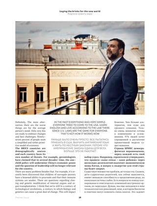 Laying the bricks for the new world
                                              Кирпичи нового мира




Definitely. The more alter-            In the past everything was very simple.            Конечно. Чем больше аль-
natives there are the worse           Everyone tried to come to the USA, learn            тернатив, тем хуже для
things are for the average        English and live according to the law there,            среднего сознания. Толь-
person’s mind. Only very few         since U.S. laws are the same for everyone.           ко очень немногие готовы
are ready to embrace changes                  That’s not how it works now                 к  изменениям и услож-
and face challenges. Ninety–                                                              нениям. 97% людей хотят
seven percent of people want        Раньше было очень просто. Все пытались                упрощенной и достаточно
a simplified and rather primi-      приехать в США, выучить английский язык               примитивной модели су-
tive model of existence.             и жить по местным законам, потому что                ществования.
The BRICS countries are               американские законы едины для всех.                 Страны БРИКС демогра­
demographically uneven                            Больше это не работает                  фически неравноценны,
and each country faces its                                                                перед каждой есть свой
own number of threats. For example, gerontologists              набор угроз. Например, геронтологи утверждают,
have claimed that in several decades’ time, the one–            что правило «одна семья – один ребенок» через
child policy will undermine China’s economic power              несколько десятилетий подточит экономическую
and the question of leadership will no longer relevant          мощь Китая, и вопрос о лидерстве для этой стра­
for the country.                                                ны будет закрыт.
There are many problems besides that. For example, it’s re-     Существует множество проблем, не только эта. Скажем,
cently been discovered that children of surrogate parents       дети суррогатных родителей, как сейчас выясняется,
have a lessened ability to procreate and that their immune      имеют меньшую способность к продолжению рода, их
systems are weaker. There are questions regarding clon-         иммунная система слабее. Есть вопросы по поводу кло-
ing and genetic modification of internal organs and or-         нирования и генетических изменений внутренних ор-
gan transplantation. I think that we’re still in a century of   ганов, их пересадки. Думаю, мы еще находимся в веке
technological revolutions, a century in which biology and       технологических революций, веке, в котором биология
genetics can cause a great deal of change. This will impact     и генетика могут поменять очень многое. Это заденет

Premier Issue                                           19
 