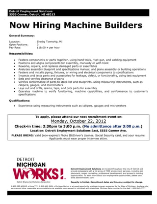 Detroit Employment Solutions
5555 Conner, Detroit, MI 48213



Now Hiring Machine Builders
General Summary:

Location:                     Shelby Township, MI
Open Positions:               3
Pay Rate:                     $16.00 + per hour

Responsibilities:

    •    Fastens components or parts together, using hand tools, rivet gun, and welding equipment
    •    Positions and aligns components for assembly, manually or with hoist
    •    Reworks, repairs, and replaces damaged parts or assemblies
    •    Analyzes assembly blueprint and specifications manual, and plans assembly or building operations
    •    Fastens and installs piping, fixtures, or wiring and electrical components to specifications
    •    Inspects and tests parts and accessories for leakage, defect, or functionality, using test equipment
    •    Sets and verifies clearance of parts
    •    Verifies conformance of parts to stock list and blueprints, using measuring instruments, such as
         calipers, gauges, and micrometers
    •    Lays out and drills, reams, taps, and cuts parts for assembly
    •    Operates machine to verify functioning, machine capabilities, and conformance to customer's
         specifications

Qualifications:
    •    Experience using measuring instruments such as calipers, gauges and micrometers



                            To apply, please attend our next recruitment event on:
                                              Monday, October 22, 2012
     Check-in time: 2:30pm to 3:00 p.m. (No admittance after 3:00 p.m.)
                       Location: Detroit Employment Solutions East, 5555 Conner Ave.
 PLEASE BRING: Valid (non-expired) Photo ID/Driver’s License, Social Security card, and your resume.
                          Applicants must wear proper interview attire.




                                                                     Detroit Employment Solutions are located throughout the city of Detroit and
                                                                     provide jobseekers with a full array of FREE employment services, including job
                                                                     placement, career counseling, professional development, and access to training
                                                                     opportunities. To learn more about our employment opportunities, please visit
                                                                     www.detroitmiworks.com.

                                                                     Capacity is limited. Recruitment dates and times are subject to change.

 1-800-285-WORKS Voice/TTY: 1-800-649-3624 Michigan Works! is an equal opportunity employer/program supported by the State of Michigan. Auxiliary aids,
 services and other reasonable accommodations are available upon request to individuals with disabilities. Michigan Relay number for the deaf: 1-800-649-3777.
 