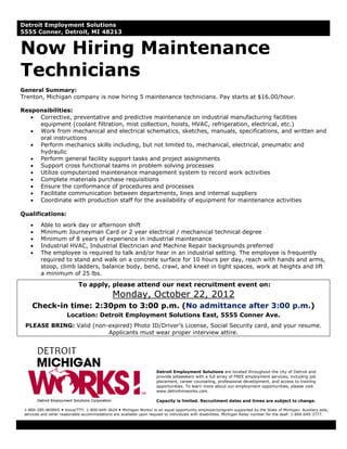 Detroit Employment Solutions
5555 Conner, Detroit, MI 48213


Now Hiring Maintenance
Technicians
General Summary:
Trenton, Michigan company is now hiring 5 maintenance technicians. Pay starts at $16.00/hour.

Responsibilities:
   • Corrective, preventative and predictive maintenance on industrial manufacturing facilities
     equipment (coolant filtration, mist collection, hoists, HVAC, refrigeration, electrical, etc.)
   • Work from mechanical and electrical schematics, sketches, manuals, specifications, and written and
     oral instructions
   • Perform mechanics skills including, but not limited to, mechanical, electrical, pneumatic and
     hydraulic
   • Perform general facility support tasks and project assignments
   • Support cross functional teams in problem solving processes
   • Utilize computerized maintenance management system to record work activities
   • Complete materials purchase requisitions
   • Ensure the conformance of procedures and processes
   • Facilitate communication between departments, lines and internal suppliers
   • Coordinate with production staff for the availability of equipment for maintenance activities

Qualifications:
    •    Able to work day or afternoon shift
    •    Minimum Journeyman Card or 2 year electrical / mechanical technical degree
    •    Minimum of 8 years of experience in industrial maintenance
    •    Industrial HVAC, Industrial Electrician and Machine Repair backgrounds preferred
    •    The employee is required to talk and/or hear in an industrial setting. The employee is frequently
         required to stand and walk on a concrete surface for 10 hours per day, reach with hands and arms,
         stoop, climb ladders, balance body, bend, crawl, and kneel in tight spaces, work at heights and lift
         a minimum of 25 lbs.

                            To apply, please attend our next recruitment event on:
                                              Monday, October 22, 2012
     Check-in time: 2:30pm to 3:00 p.m. (No admittance after 3:00 p.m.)
                       Location: Detroit Employment Solutions East, 5555 Conner Ave.
 PLEASE BRING: Valid (non-expired) Photo ID/Driver’s License, Social Security card, and your resume.
                          Applicants must wear proper interview attire.




                                                                     Detroit Employment Solutions are located throughout the city of Detroit and
                                                                     provide jobseekers with a full array of FREE employment services, including job
                                                                     placement, career counseling, professional development, and access to training
                                                                     opportunities. To learn more about our employment opportunities, please visit
                                                                     www.detroitmiworks.com.

                                                                     Capacity is limited. Recruitment dates and times are subject to change.

 1-800-285-WORKS Voice/TTY: 1-800-649-3624 Michigan Works! is an equal opportunity employer/program supported by the State of Michigan. Auxiliary aids,
 services and other reasonable accommodations are available upon request to individuals with disabilities. Michigan Relay number for the deaf: 1-800-649-3777.
 