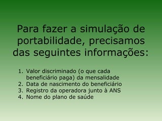 Para fazer a simulação de
 portabilidade, precisamos
das seguintes informações:
 1. Valor discriminado (o que cada
    beneficiário paga) da mensalidade
 2. Data de nascimento do beneficiário
 3. Registro da operadora junto à ANS
 4. Nome do plano de saúde
 
