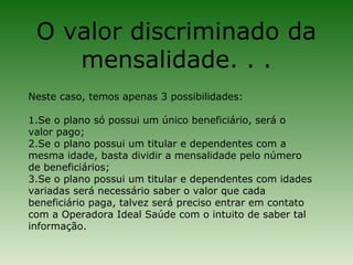 O valor discriminado da
    mensalidade. . .
Neste caso, temos apenas 3 possibilidades:

1.Se o plano só possui um único beneficiário, será o
valor pago;
2.Se o plano possui um titular e dependentes com a
mesma idade, basta dividir a mensalidade pelo número
de beneficiários;
3.Se o plano possui um titular e dependentes com idades
variadas será necessário saber o valor que cada
beneficiário paga, talvez será preciso entrar em contato
com a Operadora Ideal Saúde com o intuito de saber tal
informação.
 