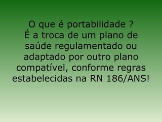 O que é portabilidade ?
   É a troca de um plano de
   saúde regulamentado ou
  adaptado por outro plano
 compatível, conforme regras
estabelecidas na RN 186/ANS!
 
