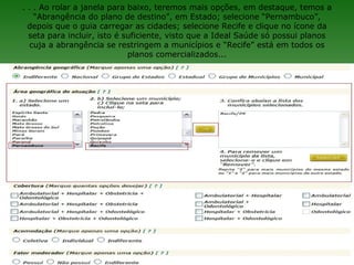 . . . Ao rolar a janela para baixo, teremos mais opções, em destaque, temos a
    “Abrangência do plano de destino”, em Estado; selecione “Pernambuco”,
  depois que o guia carregar as cidades; selecione Recife e clique no ícone da
  seta para incluir, isto é suficiente, visto que a Ideal Saúde só possui planos
   cuja a abrangência se restringem a municípios e “Recife” está em todos os
                             planos comercializados...
 