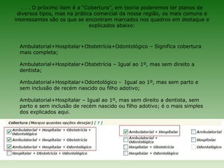 . . . O próximo item é a “Cobertura”, em teoria poderemos ter planos de
 diversos tipos, mas na prática comercial da nossa região, os mais comuns e
interessantes são os que se encontram marcados nos quadros em destaque e
                              explicados abaixo:



 Ambulatorial+Hospitalar+Obstetrícia+Odontológico – Significa cobertura
 mais completa;

 Ambulatorial+Hospitalar+Obstetrícia – Igual ao 1º, mas sem direito a
 dentista;

 Ambulatorial+Hospitalar+Odontológico - Igual ao 1º, mas sem parto e
 sem inclusão de recém nascido ou filho adotivo;

 Ambulatorial+Hospitalar – Igual ao 1º, mas sem direito a dentista, sem
 parto e sem inclusão de recém nascido ou filho adotivo; é o mais simples
 dos explicados aqui.
 