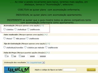 . . . Ao rolar a janela novamente para baixo, teremos mais opções, em
                 destaque, temos a “Acomodação”, selecione:

         COELTIVA se quiser plano com acomodação enfermaria;

       INDIVIDUAL se quiser plano com acomodação apartamento;

INDIFERENTE se quiser que o guia mostre todos os planos compatíveis tanto
          com acomodação enfermaria como apartamento. . .
 