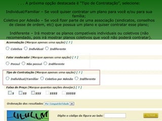 . . . A próxima opção destacada é “Tipo de Contratação”, selecione:

 Individual/Familiar – Se você quiser contratar um plano para você e/ou para sua
                                      família;
Coletivo por Adesão – Se você fizer parte de uma associação (sindicatos, conselhos
   de classe de ordem, etc) que possua um plano e quiser contratar esse plano;

   Indiferente – Irá mostrar os planos compatíveis individuais ou coletivos (não
 recomendado, pois irá mostrar planos coletivos que você não poderá contratar).
 
