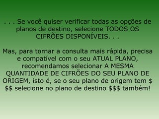 . . . Se você quiser verificar todas as opções de
     planos de destino, selecione TODOS OS
           CIFRÕES DISPONÍVEIS. . .

Mas, para tornar a consulta mais rápida, precisa
    e compatível com o seu ATUAL PLANO,
      recomendamos selecionar A MESMA
 QUANTIDADE DE CIFRÕES DO SEU PLANO DE
ORIGEM, isto é, se o seu plano de origem tem $
$$ selecione no plano de destino $$$ também!
 