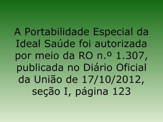 A Portabilidade Especial da
Ideal Saúde foi autorizada
por meio da RO n.º 1.307,
publicada no Diário Oficial
 da União de 17/10/2012,
   seção I, página 123
 