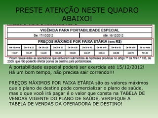 PRESTE ATENÇÃO NESTE QUADRO
             ABAIXO!




A portabilidade especial poderá ser exercida até 15/12/2012!
Há um bom tempo, não precisa sair correndo!!!

PREÇOS MÁXIMOS POR FAIXA ETÁRIA são os valores máximos
que o plano de destino pode comercializar o plano de saúde,
mas o que você irá pagar é o valor que consta na TABELA DE
VENDAS VIGENTE DO PLANO DE SAÚDE, VERIFIQUE A
TABELA DE VENDAS DA OPERADORA DE DESTINO!
 