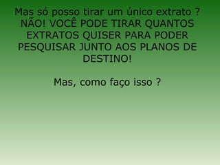 Mas só posso tirar um único extrato ?
 NÃO! VOCÊ PODE TIRAR QUANTOS
  EXTRATOS QUISER PARA PODER
PESQUISAR JUNTO AOS PLANOS DE
             DESTINO!

       Mas, como faço isso ?
 