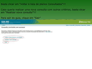 Basta clicar em “Voltar à lista de planos Consultados”!!!

Caso queria realizar uma nova consulta com outros critérios, basta clicar
em “Realizar nova consulta”!!!

Para sair do guia, clique em “Sair”
 