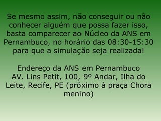 Se mesmo assim, não conseguir ou não
  conhecer alguém que possa fazer isso,
 basta comparecer ao Núcleo da ANS em
Pernambuco, no horário das 08:30-15:30
   para que a simulação seja realizada!

    Endereço da ANS em Pernambuco
 AV. Lins Petit, 100, 9º Andar, Ilha do
Leite, Recife, PE (próximo à praça Chora
                 menino)
 