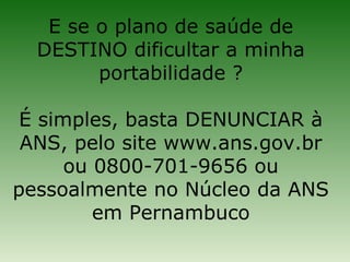 E se o plano de saúde de
  DESTINO dificultar a minha
        portabilidade ?

 É simples, basta DENUNCIAR à
 ANS, pelo site www.ans.gov.br
      ou 0800-701-9656 ou
pessoalmente no Núcleo da ANS
         em Pernambuco
 