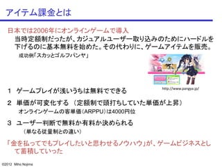 アイテム課金とは
  日本では2006年にオンラインゲームで導入
   当時定額制だったが、カジュアルユーザー取り込みのためにハードルを
   下げるのに基本無料を始めた。その代わりに、ゲームアイテムを販売。
         成功例「スカッとゴルフパンヤ」




                                      http://www.pangya.jp/
  １ ゲームプレイが浅いうちは無料でできる
  ２ 単価が可変化する （定額制で頭打ちしていた単価が上昇）
         オンラインゲームの客単価（ARPPU）は4000円位

  ３ ユーザー判断で無料か有料か決められる
           （単なる従量制との違い）

  「金を払ってでもプレイしたいと思わせるノウハウ」が、ゲームビジネスとし
    て蓄積していった
©2012 Miho Nojima
 