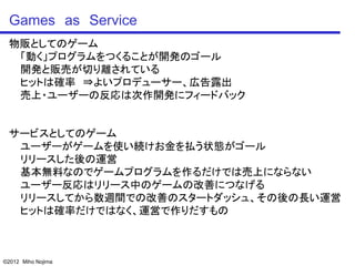 Games as Service
 物販としてのゲーム
  「動く」プログラムをつくることが開発のゴール
  開発と販売が切り離されている
  ヒットは確率 ⇒よいプロデューサー、広告露出
  売上・ユーザーの反応は次作開発にフィードバック


 サービスとしてのゲーム
  ユーザーがゲームを使い続けお金を払う状態がゴール
  リリースした後の運営
  基本無料なのでゲームプログラムを作るだけでは売上にならない
  ユーザー反応はリリース中のゲームの改善につなげる
  リリースしてから数週間での改善のスタートダッシュ、その後の長い運営
  ヒットは確率だけではなく、運営で作りだすもの



©2012 Miho Nojima
 