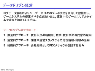 データドリブン経営
   ログデータ解析によりユーザーの日々のプレイ状況を測定して数値化し、
   ゲームシステムの修正すべき点を洗い出し、運営中のゲームにリアルタイ
   ムで改変を加えていく手法。


   データドリブンのアプローチ
   １ 数量的アプローチ 統計手法の精緻化、数学・統計学の専門家の雇用
   ２ 運営的アプローチ 開発や運営スタッフからの定性情報・経験の活用
   ３ 組織的アプローチ 会社組織としてPDCAサイクルを回す仕組み




©2012 Miho Nojima
 