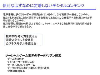 便利なはずなのに定着しないデジタルコンテンツ

電子書籍は多くのリーダーが販売されているのに、なぜ利用が一般化しないのか。
紙よりもかさばることなく保存ができ合理的であるのに、なぜ電子へと利用スタイルが
切り替わらないのか。
紙の新聞は月額3000円以上するのに、ネットニュースとなると無料が当たり前で金を
出し渋るのはなぜだろうか。


 根本的な考え方を変える
 消費スタイルを変える
 ビジネスモデルを変える


 ソーシャルゲーム業界のデータドリブン経営
 ゲームとは何か
 ライトユーザーを取り込む
 サービス業としてのゲーム
 データを中心においた新しい開発・運営
 会社組織の変革
 