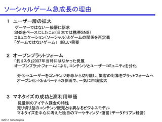 ソーシャルゲーム急成長の理由
   １ ユーザー層の拡大
         ゲーマーではない一般層に訴求
         SNSをベースにしたこと（日本では携帯SNS）
         コミュニケーション（ソーシャル）とゲームの関係を再定義
         「ゲームではないゲーム」 新しい需要


   ２ オープンプラットフォーム
         「釣りスタ」2007年当時にはなかった発展
         オープンプラットフォームにより、コンテンツとユーザーコミュニティを分化

           分化⇒ユーザーをコンテンツ寿命から切り離し、集客の対象をプラットフォームへ
           オープン化⇒3rdパーティの参画で、一気に市場拡大


   ３ マネタイズの成功と高利用単価
           従量制のアイテム課金の特性
           売り切り型のコンテンツ販売とは異なるビジネスモデル
           マネタイズを中心に考えた独自のマーケティング・運営（データドリブン経営）
©2012 Miho Nojima
 