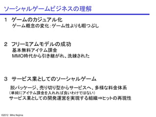 ソーシャルゲームビジネスの理解
 １ ゲームのカジュアル化
        ゲーム概念の変化：ゲーム性よりも暇つぶし


 ２ フリーミアムモデルの成功
        基本無料アイテム課金
        MMO時代から引き継がれ、洗練された



 ３ サービス業としてのソーシャルゲーム
      脱パッケージ、売り切り型からサービスへ、多様な料金体系
     （単純にアイテム課金を入れれば良いわけではない）
     サービス業としての開発運営を実現する組織⇒ヒットの再現性


©2012 Miho Nojima
 
