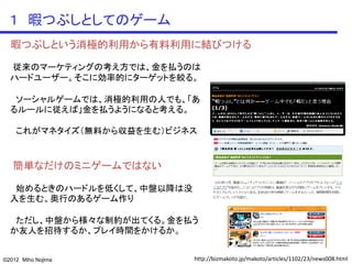 １ 暇つぶしとしてのゲーム
  暇つぶしという消極的利用から有料利用に結びつける

  従来のマーケティングの考え方では、金を払うのは
  ハードユーザー。そこに効率的にターゲットを絞る。

   ソーシャルゲームでは、消極的利用の人でも、「あ
  るルールに従えば」金を払うようになると考える。

    これがマネタイズ（無料から収益を生む）ビジネス


   簡単なだけのミニゲームではない

   始めるときのハードルを低くして、中盤以降は没
  入を生む、奥行のあるゲーム作り

   ただし、中盤から様々な制約が出てくる。金を払う
  か友人を招待するか、プレイ時間をかけるか。


©2012 Miho Nojima           http://bizmakoto.jp/makoto/articles/1102/23/news008.html
 