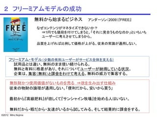 ２ フリーミアムモデルの成功
                    無料から始まるビジネス     アンダーソン（2009）『FREE』

                    なぜコンテンツがマネタイズできないか？
                      ⇒1円でも値段を付けてしまうと、「それに見合うものなのか」といちいち
                      ユーザーに考えさせてしまうから。
                    品質を上げれば比例して価格が上がる、従来の常識が通用しない。



     フリーミアム・モデル（少数の有料ユーザーがサービス全体を支える）
       試用品とは違い、無料のまま使い続けられる。
       無料と有料に格差があり、それについてユーザーが納得している状況。
       企業は、集客（無料）と課金をわけて考える。無料の威力で集客する。

      無形財かつ使用価値がないものを売る ⇒欲を生み出す仕組み
      従来の物財の論理が通用しない。「便利だから、安いから買う」

      最初から『高級肥料』が欲しくて『サンシャイン牧場』を始める人はいない。

      無料だから・暇だから・友達がいるから試してみる。そして結果的に課金をする。
©2012 Miho Nojima
 