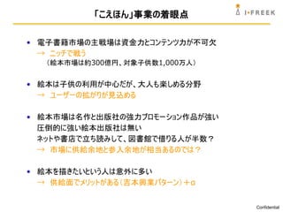 「こえほん」事業の着眼点

• 電子書籍市場の主戦場は資金力とコンテンツ力が不可欠
  → ニッチで戦う
   （絵本市場は約300億円、対象子供数1,000万人）


• 絵本は子供の利用が中心だが、大人も楽しめる分野
  → ユーザーの拡がりが見込める

• 絵本市場は名作と出版社の強力プロモーション作品が強い
  圧倒的に強い絵本出版社は無い
  ネットや書店で立ち読みして、図書館で借りる人が半数？
  → 市場に供給余地と参入余地が相当あるのでは？

• 絵本を描きたいという人は意外に多い
  → 供給面でメリットがある（吉本興業パターン）＋α


                                Confidential
 