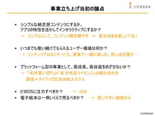 事業立ち上げ当初の論点


• シンプルな紙芝居コンテンツにするか、
  アプリの特性を活かしてインタラクティブにするか？
  → シンプルにして、コンテンツ数を増やす ＝ 変化のある楽しい「店」

• いつまでも使い続けてもらえるユーザー価値は何か？
  → コンテンツではなくサービス。家族で一緒に楽しむ、思い出を残す…

• プラットフォーム型の事業として、高成長、高収益をめざせないか？
  → 「名作買い切り」と「有力作品ライセンス」の組み合わせ
    課金＋タイアップ広告の収入モデル

• どのOSに注力すべきか？  → ｉＯＳ
• 電子絵本は一冊いくらで売るべきか？ → 買いやすい価格から


                                       Confidential
 