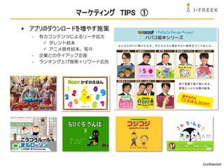 マーケティング TIPS ①

• アプリのダウンロードを増やす施策
  -   有力コンテンツによるリーチ拡大
        タレント絵本
        アニメ原作絵本、等々
  -   企業とのタイアップ企画
  -   ランキング上げ施策＋リワード広告




                               Confidential
 