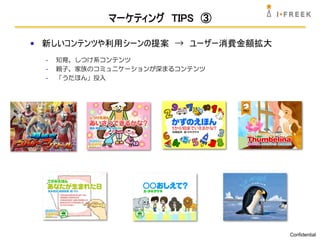 マーケティング TIPS ③

• 新しいコンテンツや利用シーンの提案 → ユーザー消費金額拡大
  -   知育、しつけ系コンテンツ
  -   親子、家族のコミュニケーションが深まるコンテンツ
  -   「うたほん」投入




                                   Confidential
 