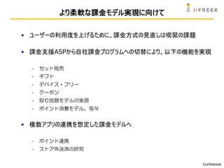 より柔軟な課金モデル実現に向けて

• ユーザーの利用度を上げるために、課金方式の見直しは喫緊の課題

• 課金支援ASPから自社課金プログラムへの切替により、以下の機能を実現

  -   セット販売
  -   ギフト
  -   デバイス・フリー
  -   クーポン
  -   取り放題モデルの実現
  -   ポイント消費モデル、等々


• 複数アプリの連携を想定した課金モデルへ

  -   ポイント連携
  -   ストア外決済の研究

                                   Confidential
 