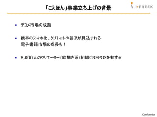 「こえほん」事業立ち上げの背景


• デコメ市場の成熟

• 携帯のスマホ化、タブレットの普及が見込まれる
  電子書籍市場の成長も !

• 8,000人のクリエーター（絵描き系）組織CREPOSを有する




                                    Confidential
 