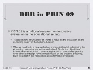 DBR in PRIN 09
PRIN 09 is a national research on innovative evaluation in the
educational setting
Research Unit at University of Trento is focus on the evaluation on the eLearning
quality in the higher education
Why we don’t build a new evaluation process instead of redesigning the eLearning
course for innovative evaluation? Firstly, the objective of innovative evaluation is to
have strong impact on educational practice while course redesign have a direct
impact on the practice. Secondly, DBR we adopt in our research is also a formative
evaluation.

10/23/13

Research Unit at University of Trento, PRIN 09, Nan Yang

!12

 