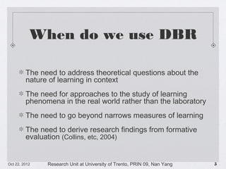 When do we use DBR
The need to address theoretical questions about the nature of
learning in context
The need for approaches to the study of learning phenomena in
the real world rather than the laboratory
The need to go beyond narrows measures of learning
The need to derive research findings from formative evaluation
(Collins, etc, 2004)

10/23/13

Research Unit at University of Trento, PRIN 09, Nan Yang

!5

 