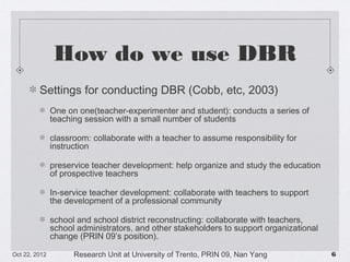 How do we use DBR
Settings for conducting DBR (Cobb, etc, 2003)
One on one(teacher-experimenter and student): conducts a series of teaching session
with a small number of students
classroom: collaborate with a teacher to assume responsibility for instruction
preservice teacher development: help organize and study the education of
prospective teachers
In-service teacher development: collaborate with teachers to support the
development of a professional community
school and school district reconstructing: collaborate with teachers, school
administrators, and other stakeholders to support organizational change (PRIN 09’s
position).
10/23/13

Research Unit at University of Trento, PRIN 09, Nan Yang

!6

 