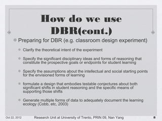 How do we use DBR(cont.)
Preparing for DBR (e.g. classroom design experiment)
Clarify the theoretical intent of the experiment
Specify the significant disciplinary ideas and forms of reasoning that constitute the
prospective goals or endpoints for student learning
Specify the assumptions about the intellectual and social starting points for the
envisioned forms of learning
formulate a design that embodies testable conjectures about both significant shifts in
student reasoning and the specific means of supporting those shifts
Generate multiple forms of data to adequately document the learning ecology (Cobb,
etc, 2003)

10/23/13

Research Unit at University of Trento, PRIN 09, Nan Yang

!8

 
